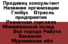 Продавец-консультант › Название организации ­ Глобус › Отрасль предприятия ­ Розничная торговля › Минимальный оклад ­ 17 000 - Все города Работа » Вакансии   . Мурманская обл.,Мончегорск г.